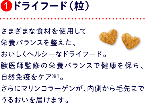 ❶ドライフード（粒） さまざまな食材を使用して栄養バランスを整えた、おいしくヘルシーなドライフード。獣医師監修の栄養バランスで健康を保ち、自然免疫をケア※1。さらにマリンコラーゲンが、内側から毛先までうるおいを届けます。